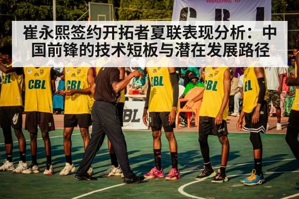 崔永熙签约开拓者夏联表现分析:中国前锋的技术短板与潜在发展路径
