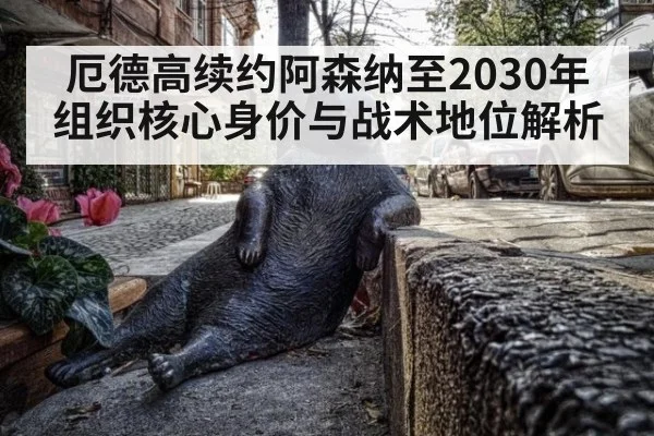 厄德高续约阿森纳至2030年 组织核心身价与战术地位解析